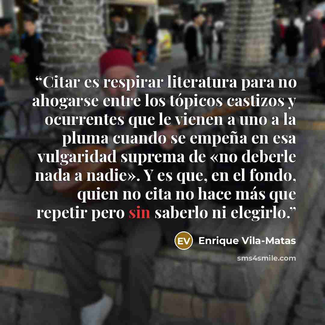 “Citar es respirar literatura para no ahogarse entre los tópicos castizos y ocurrentes que le vienen a uno a la pluma cuando se empeña en esa vulgaridad suprema de «no deberle nada a nadie». Y es que, en el fondo, quien no cita no hace más que repetir pero sin saberlo ni elegirlo.” quote by Enrique Vila-Matas