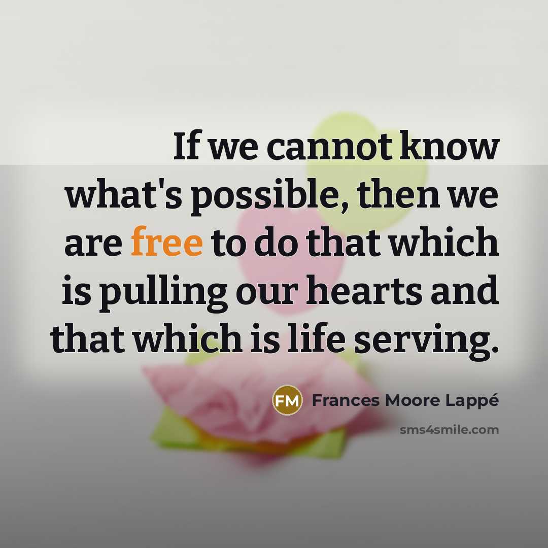 “If we cannot know what's possible, then we are free to do that which is pulling our hearts and that which is life serving.” quote by Frances Moore Lappé