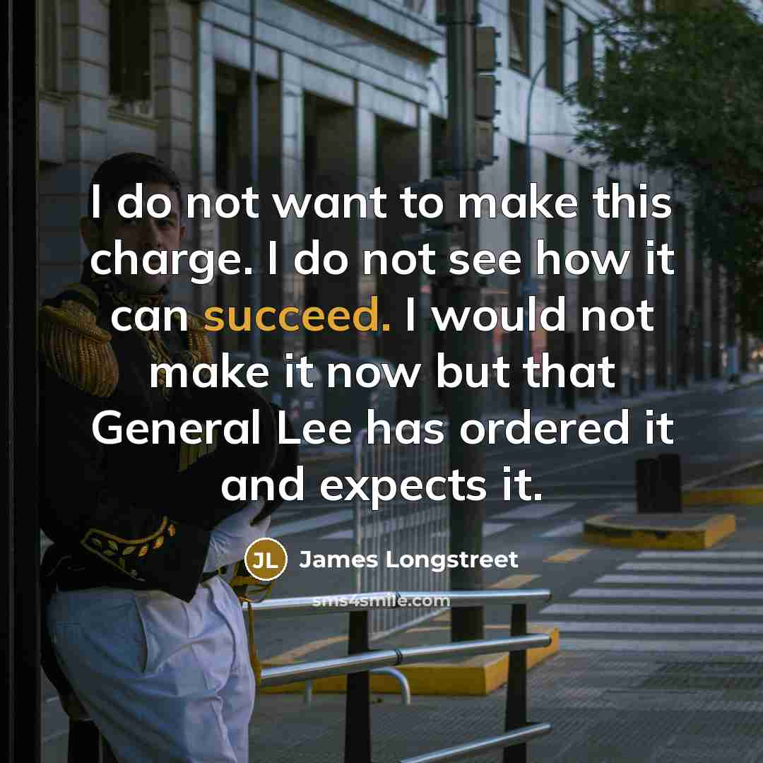 “I do not want to make this charge. I do not see how it can succeed. I would not make it now but that General Lee has ordered it and expects it.” quote by James Longstreet