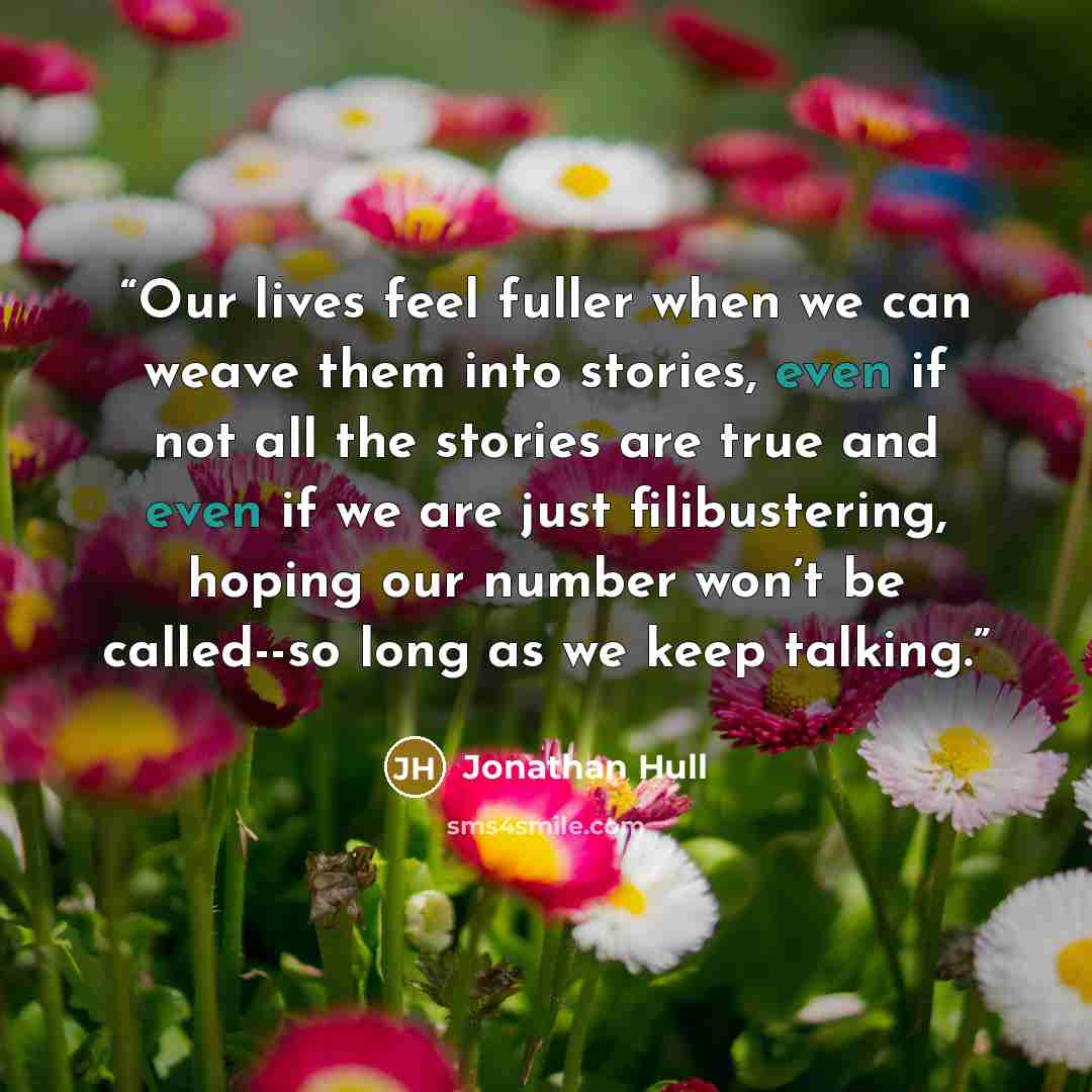 “Our lives feel fuller when we can weave them into stories, even if not all the stories are true and even if we are just filibustering, hoping our number won’t be called--so long as we keep talking.” quote by Jonathan Hull
