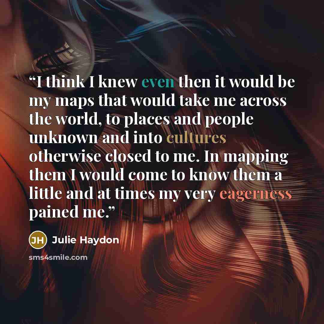“I think I knew even then it would be my maps that would take me across the world, to places and people unknown and into cultures otherwise closed to me. In mapping them I would come to know them a little and at times my very eagerness pained me.” quote by Julie Haydon