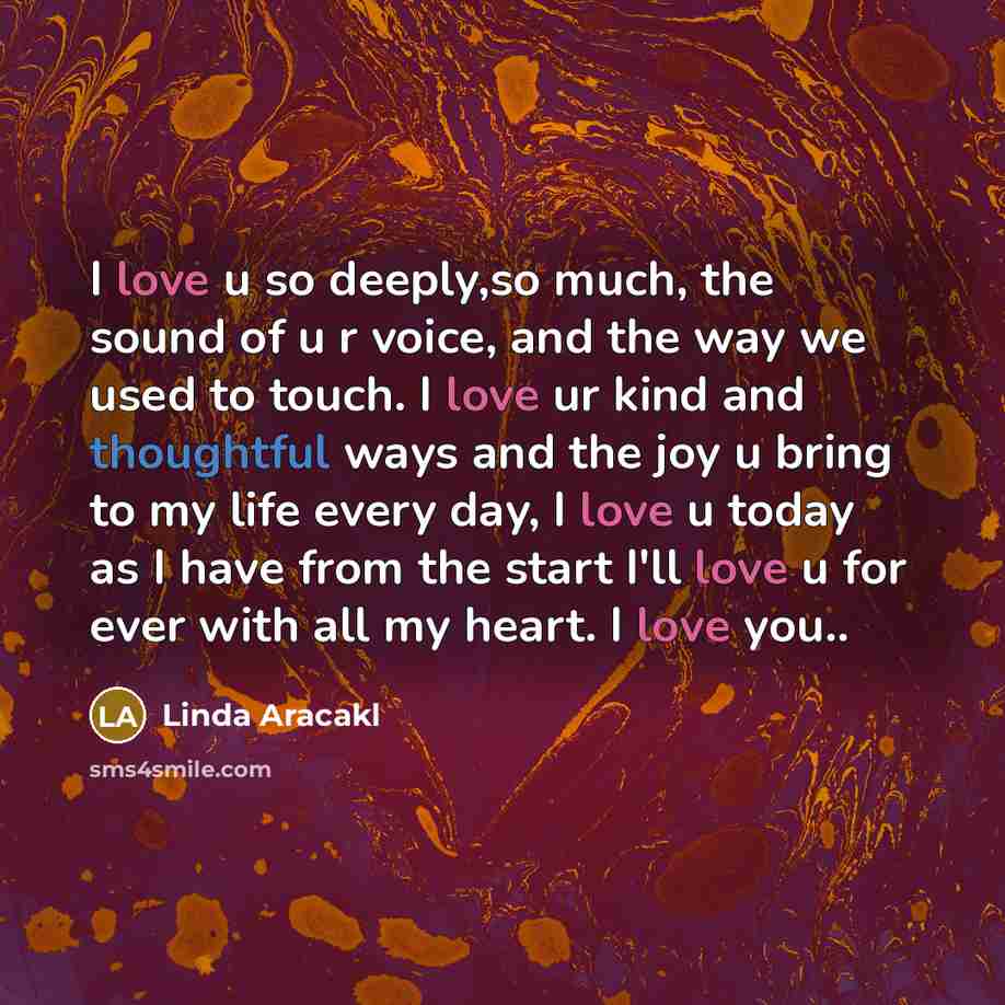“I love u so deeply,so much, the sound of u r voice, and the way we used to touch. I love ur kind and thoughtful ways and the joy u bring to my life every day, I love u today as I have from the start I'll love u for ever with all my heart. I love you..” quote by Linda Aracakl