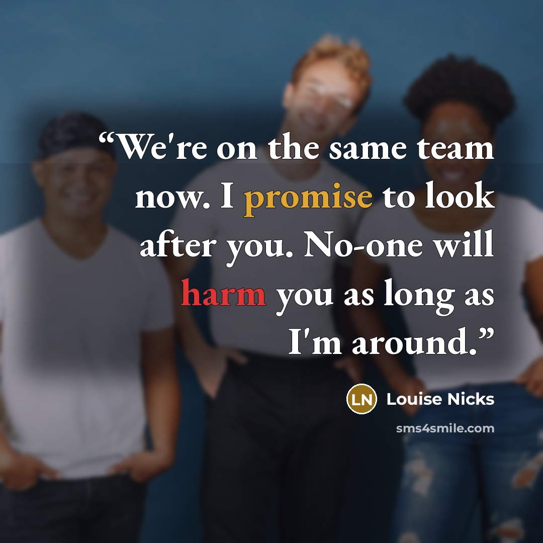 “We're on the same team now. I promise to look after you. No-one will harm you as long as I'm around.” quote by Louise Nicks