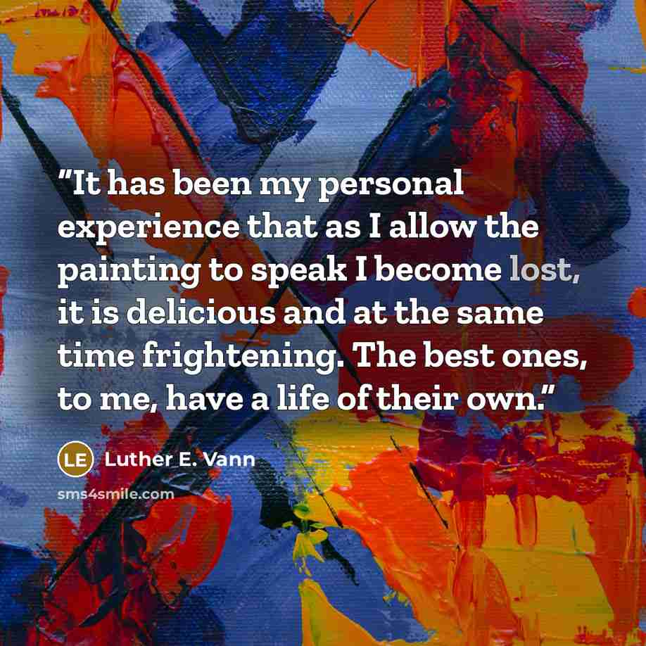 “It has been my personal experience that as I allow the painting to speak I become lost, it is delicious and at the same time frightening. The best ones, to me, have a life of their own.” quote by Luther E. Vann