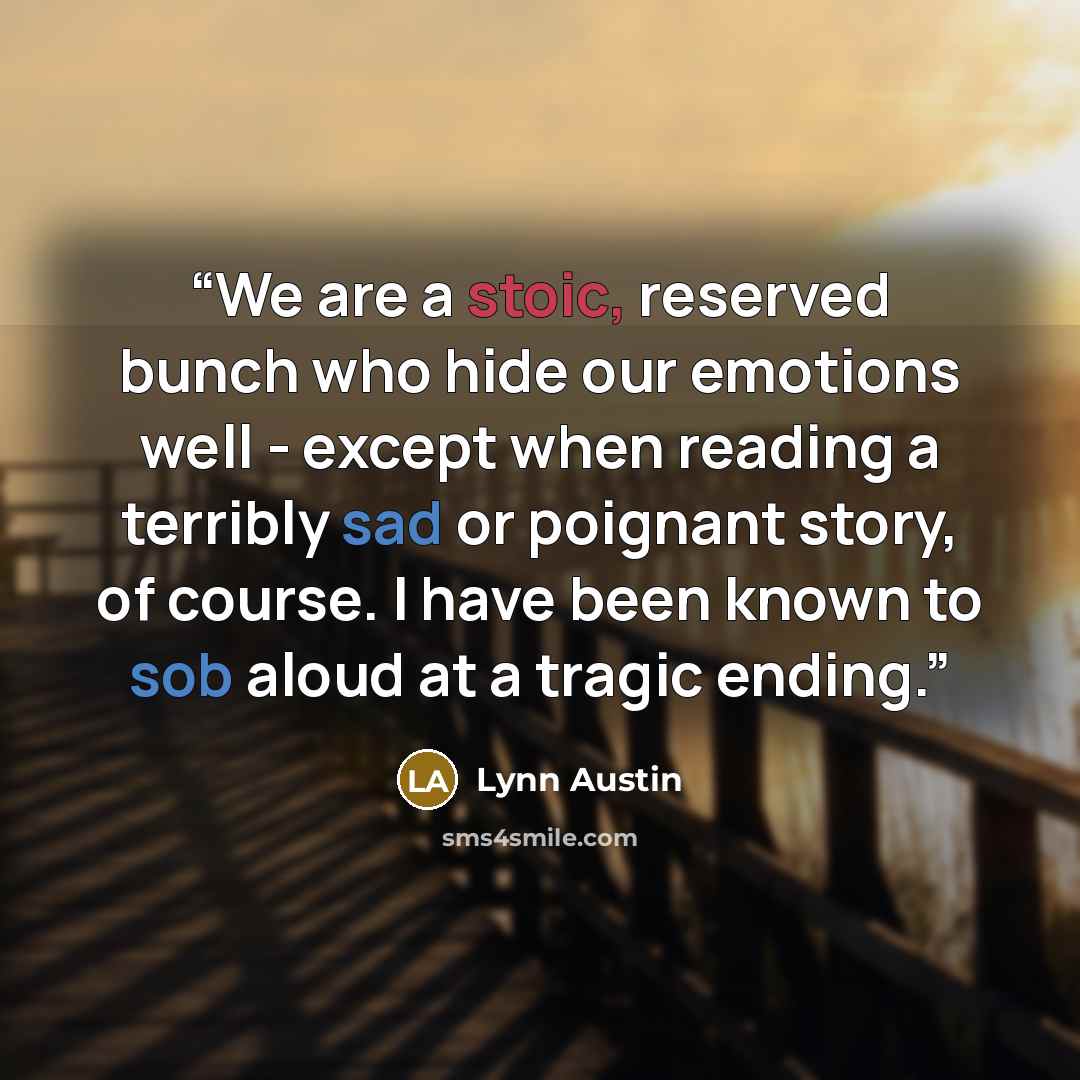 “We are a stoic, reserved bunch who hide our emotions well - except when reading a terribly sad or poignant story, of course. I have been known to sob aloud at a tragic ending.” quote by Lynn Austin