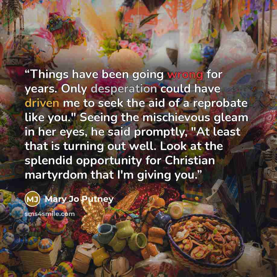 “Things have been going wrong for years. Only desperation could have driven me to seek the aid of a reprobate like you." Seeing the mischievous gleam in her eyes, he said promptly, "At least that is turning out well. Look at the splendid opportunity for Christian martyrdom that I'm giving you.” quote by Mary Jo Putney