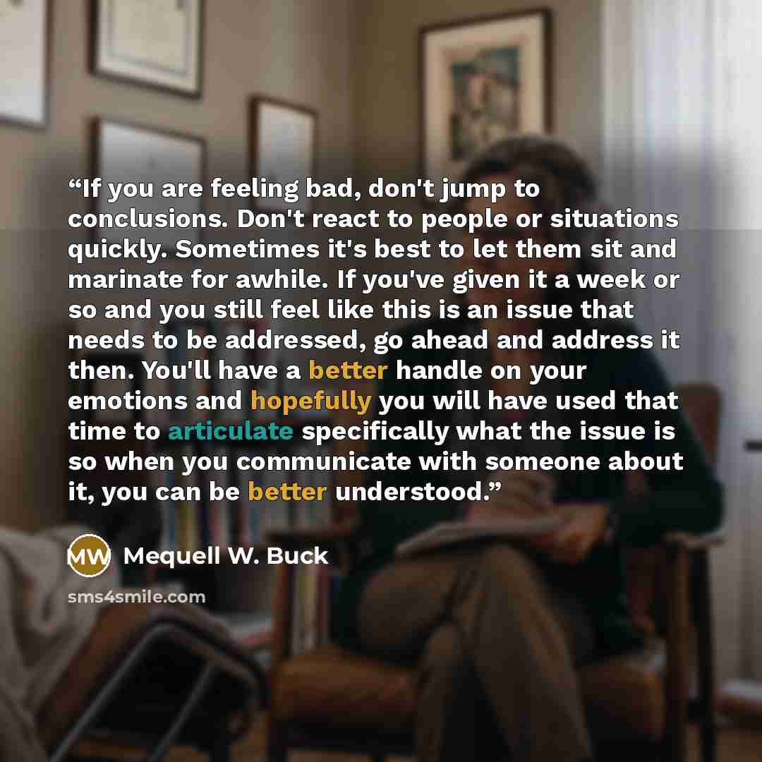“If you are feeling bad, don't jump to conclusions. Don't react to people or situations quickly. Sometimes it's best to let them sit and marinate for awhile. If you've given it a week or so and you still feel like this is an issue that needs to be addressed, go ahead and address it then. You'll…” quote by Mequell W. Buck