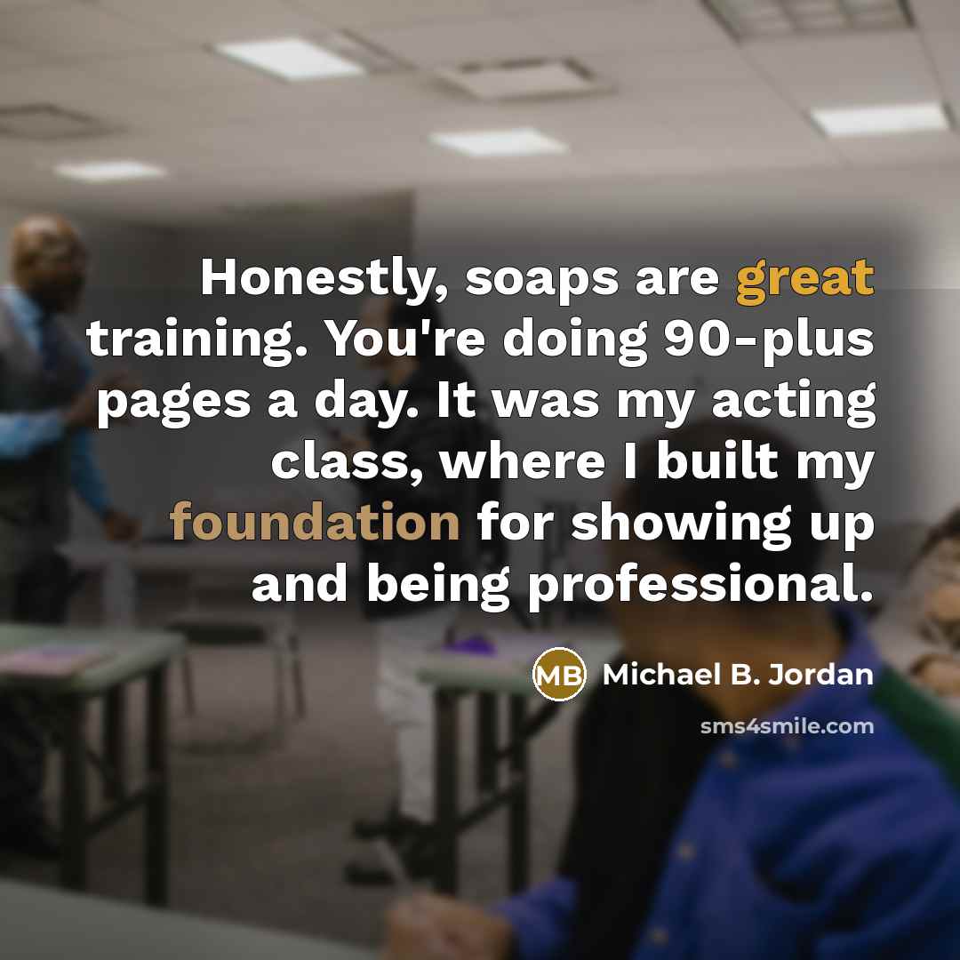 “Honestly, soaps are great training. You're doing 90-plus pages a day. It was my acting class, where I built my foundation for showing up and being professional.” quote by Michael B. Jordan