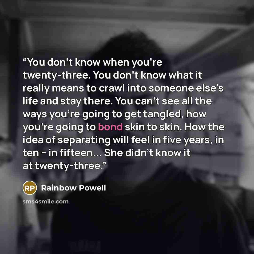 “You don't know when you're twenty-three. You don't know what it really means to crawl into someone else's life and stay there. You can't see all the ways you're going to get tangled, how you're going to bond skin to skin. How the idea of separating will feel in five years, in ten -- in fifteen…” quote by Rainbow Powell