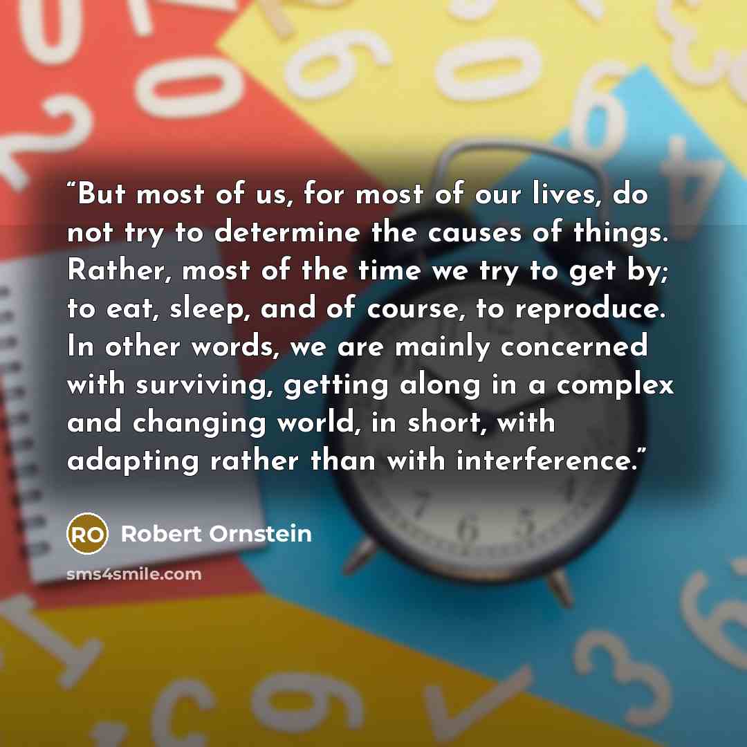 “But most of us, for most of our lives, do not try to determine the causes of things. Rather, most of the time we try to get by; to eat, sleep, and of course, to reproduce. In other words, we are mainly concerned with surviving, getting along in a complex and changing world, in short, with adapting…” quote by Robert Ornstein