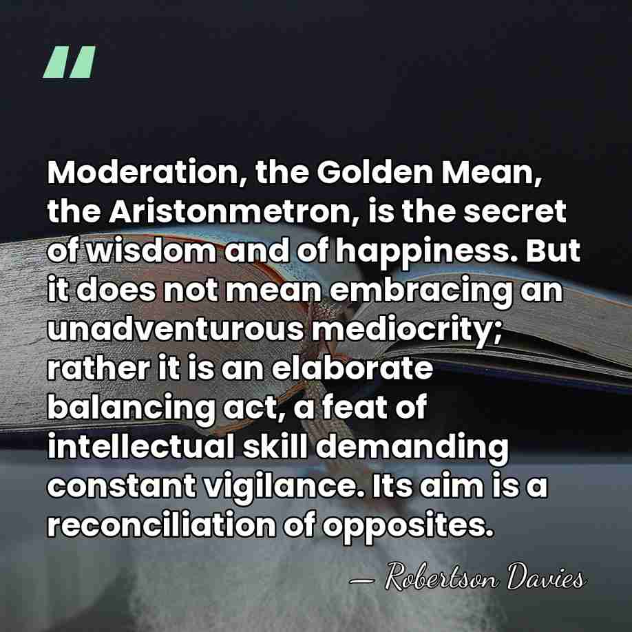 Moderation, the Golden Mean, the Aristonmetron, is the secret of wisdom and&hellip; - Robertson Davies