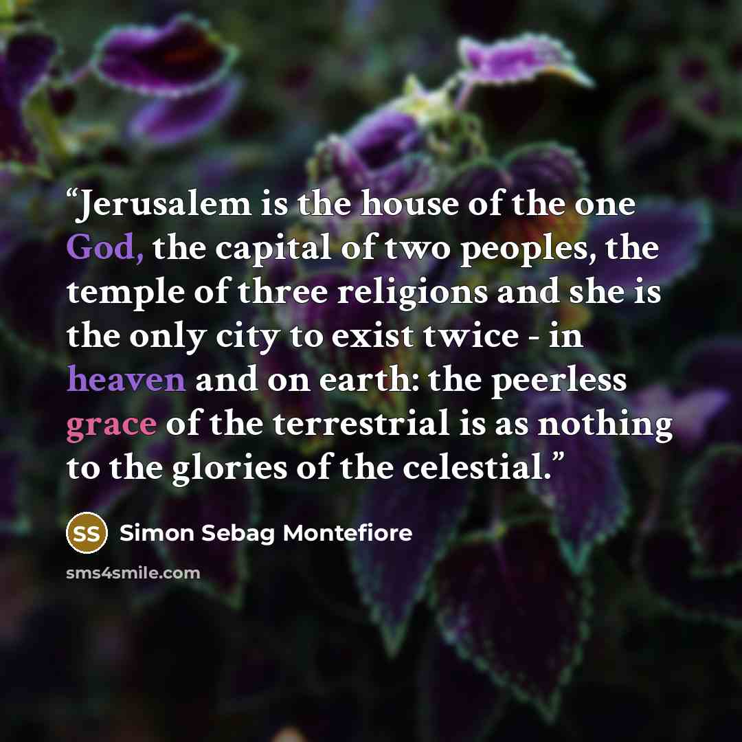 “Jerusalem is the house of the one God, the capital of two peoples, the temple of three religions and she is the only city to exist twice - in heaven and on earth: the peerless grace of the terrestrial is as nothing to the glories of the celestial.” quote by Simon Sebag Montefiore