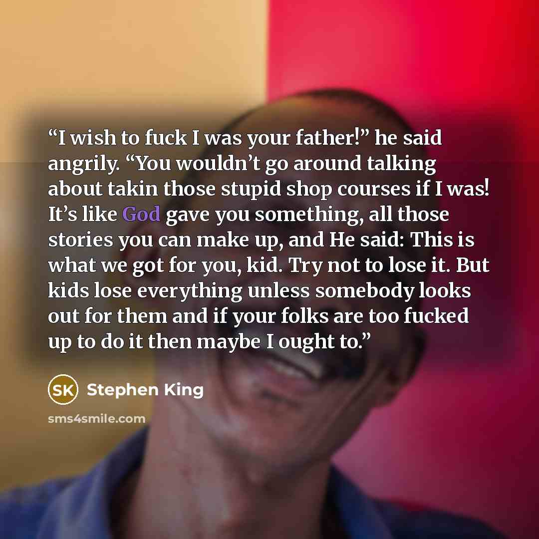 “I wish to fuck I was your father!” he said angrily. “You wouldn’t go around talking about takin those stupid shop courses if I was! It’s like God gave you something, all those stories you can make up, and He said: This is what we got for you, kid. Try not to lose it. But kids lose everything…” quote by Stephen King