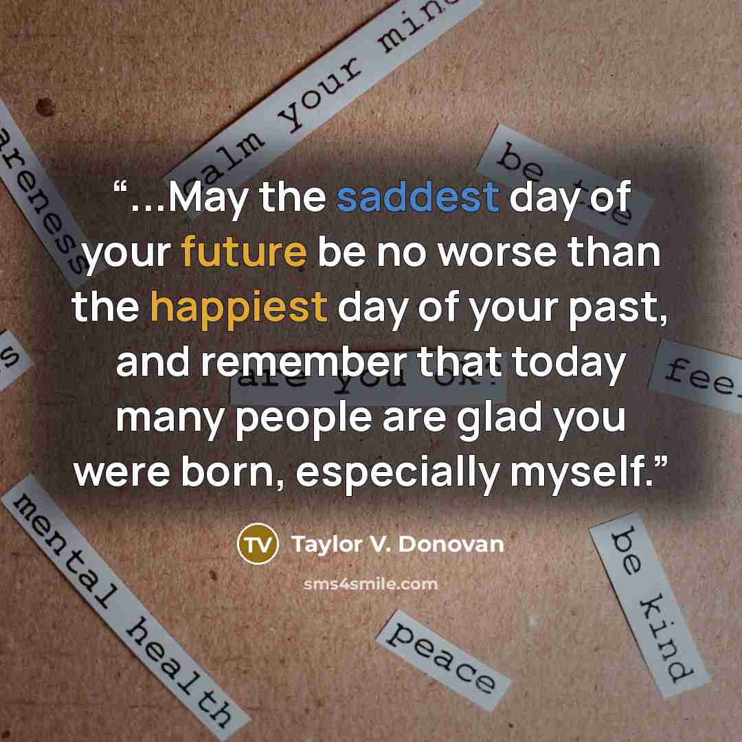 “...May the saddest day of your future be no worse than the happiest day of your past, and remember that today many people are glad you were born, especially myself.” quote by Taylor V. Donovan