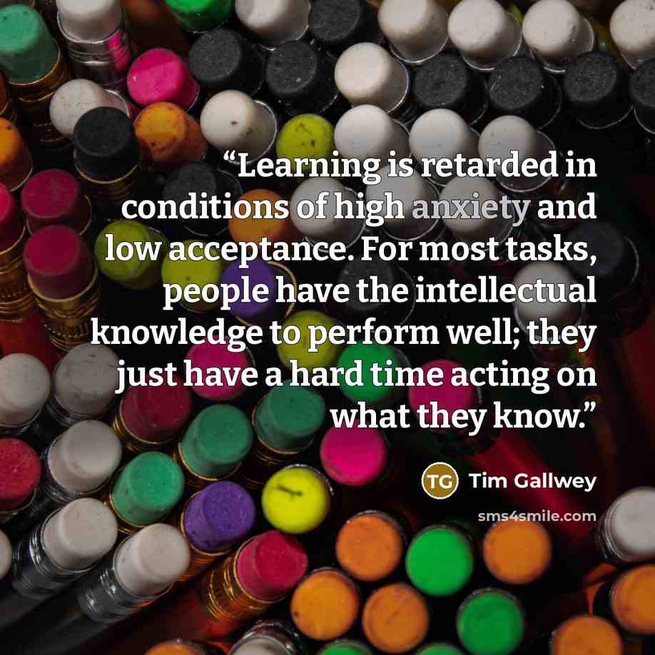 “Learning is retarded in conditions of high anxiety and low acceptance. For most tasks, people have the intellectual knowledge to perform well; they just have a hard time acting on what they know.” quote by Tim Gallwey