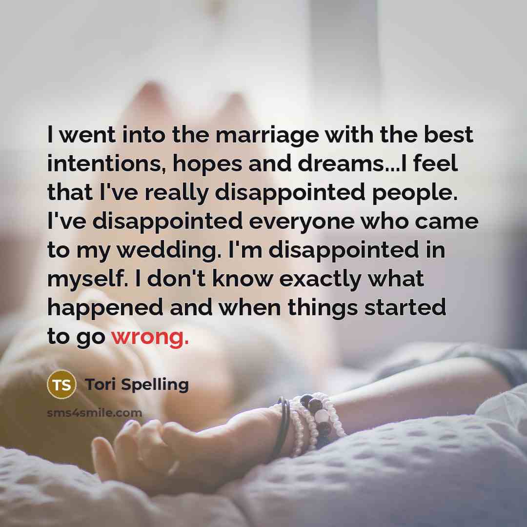 “I went into the marriage with the best intentions, hopes and dreams...I feel that I've really disappointed people. I've disappointed everyone who came to my wedding. I'm disappointed in myself. I don't know exactly what happened and when things started to go wrong.” quote by Tori Spelling