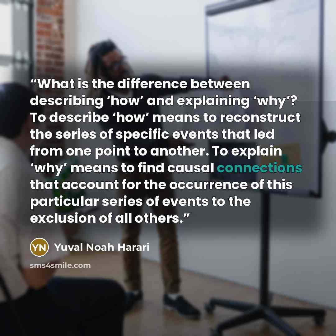 “What is the difference between describing ‘how’ and explaining ‘why’? To describe ‘how’ means to reconstruct the series of specific events that led from one point to another. To explain ‘why’ means to find causal connections that account for the occurrence of this particular series of events to…” quote by Yuval Noah Harari