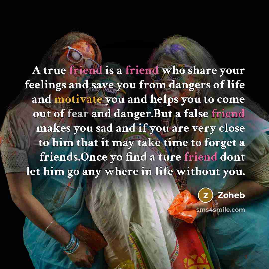 “A true friend is a friend who share your feelings and save you from dangers of life and motivate you and helps you to come out of fear and danger.But a false friend makes you sad and if you are very close to him that it may take time to forget a friends.Once yo find a ture friend dont let him go…” quote by Zoheb