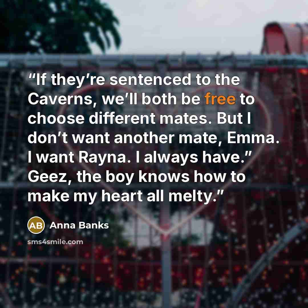 “If they’re sentenced to the Caverns, we’ll both be free to choose different mates. But I don’t want another mate, Emma. I want Rayna. I always have.” Geez, the boy knows how to make my heart all melty.” quote by Anna Banks