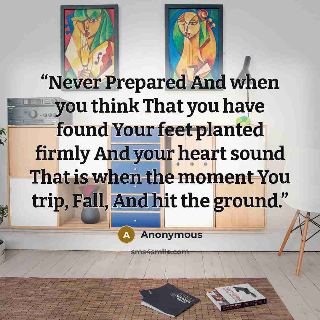 “Never Prepared And when you think That you have found Your feet planted firmly And your heart sound That is when the moment You trip, Fall, And hit the ground.” quote by Anonymous