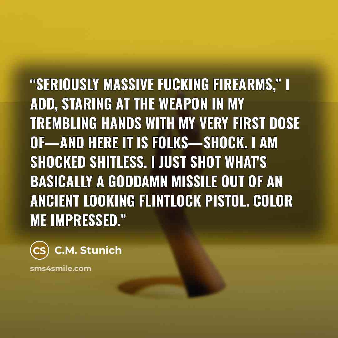 “Seriously massive fucking firearms,” I add, staring at the weapon in my trembling hands with my very first dose of—and here it is folks—shock. I am shocked shitless. I just shot what's basically a goddamn missile out of an ancient looking flintlock pistol. Color me impressed.” quote by C.M. Stunich