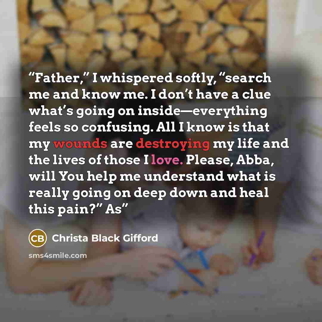 “Father,” I whispered softly, “search me and know me. I don’t have a clue what’s going on inside—everything feels so confusing. All I know is that my wounds are destroying my life and the lives of those I love. Please, Abba, will You help me understand what is really going on deep down and heal…” quote by Christa Black Gifford