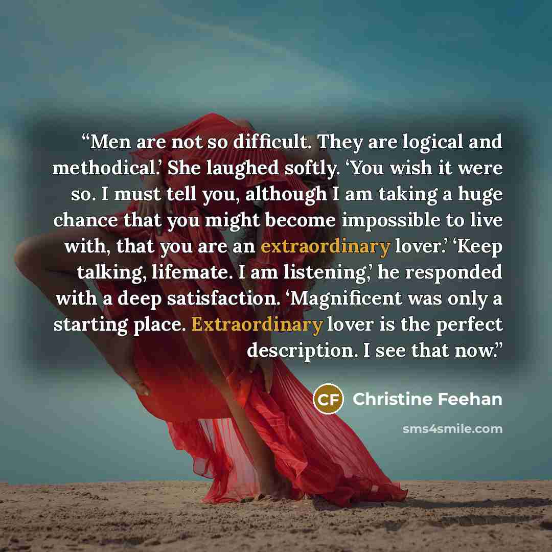 “Men are not so difficult. They are logical and methodical.’ She laughed softly. ‘You wish it were so. I must tell you, although I am taking a huge chance that you might become impossible to live with, that you are an extraordinary lover.’ ‘Keep talking, lifemate. I am listening,’ he responded with…” quote by Christine Feehan