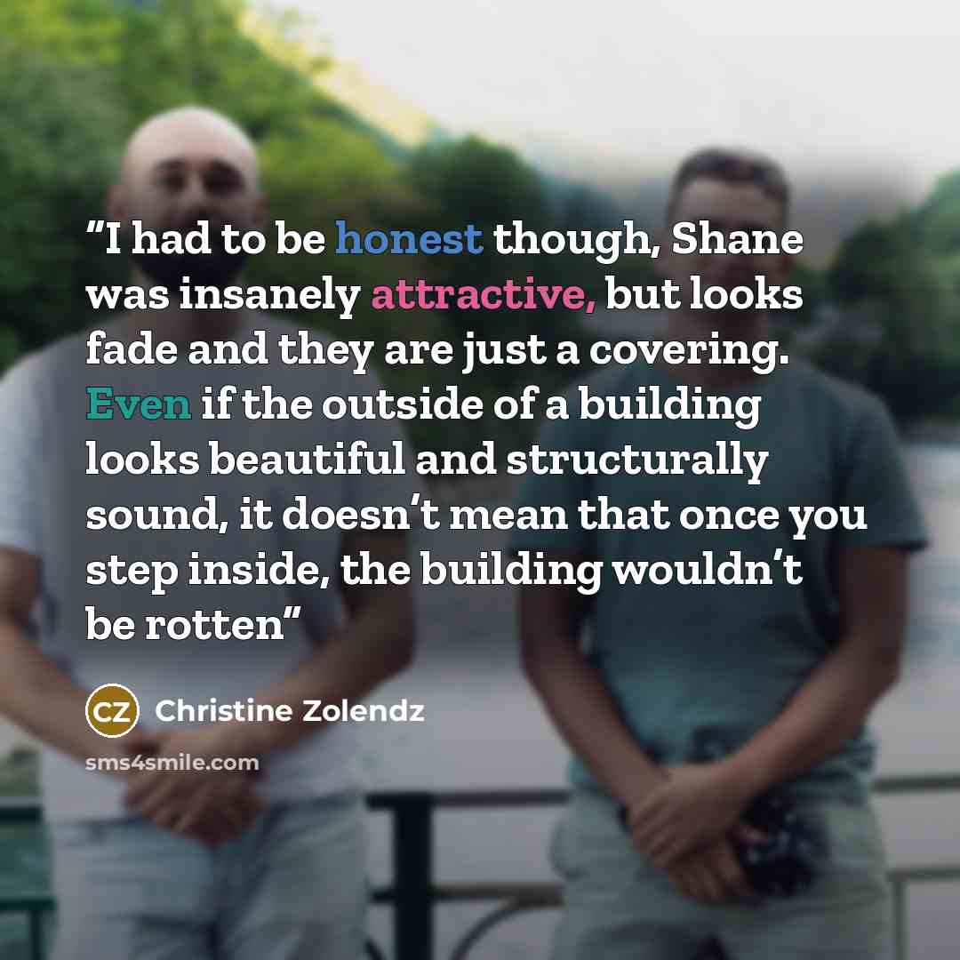 “I had to be honest though, Shane was insanely attractive, but looks fade and they are just a covering. Even if the outside of a building looks beautiful and structurally sound, it doesn’t mean that once you step inside, the building wouldn’t be rotten” quote by Christine Zolendz