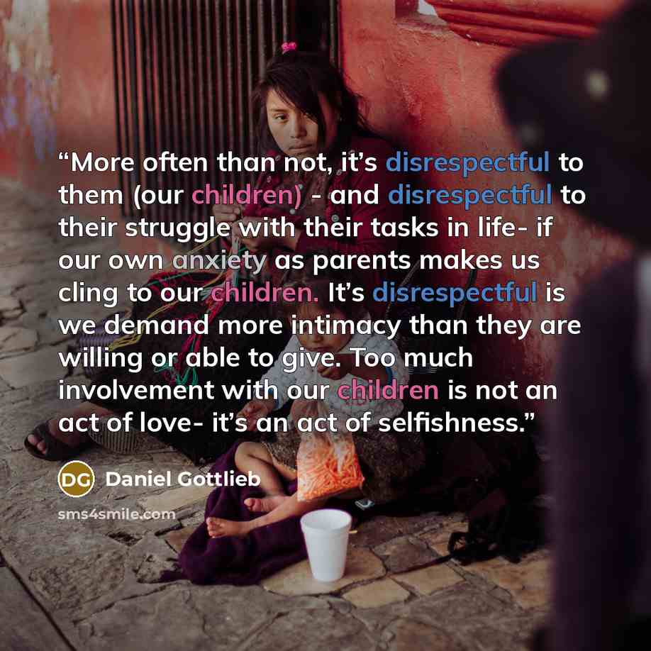 “More often than not, it’s disrespectful to them (our children) - and disrespectful to their struggle with their tasks in life- if our own anxiety as parents makes us cling to our children. It’s disrespectful is we demand more intimacy than they are willing or able to give. Too much involvement…” quote by Daniel Gottlieb