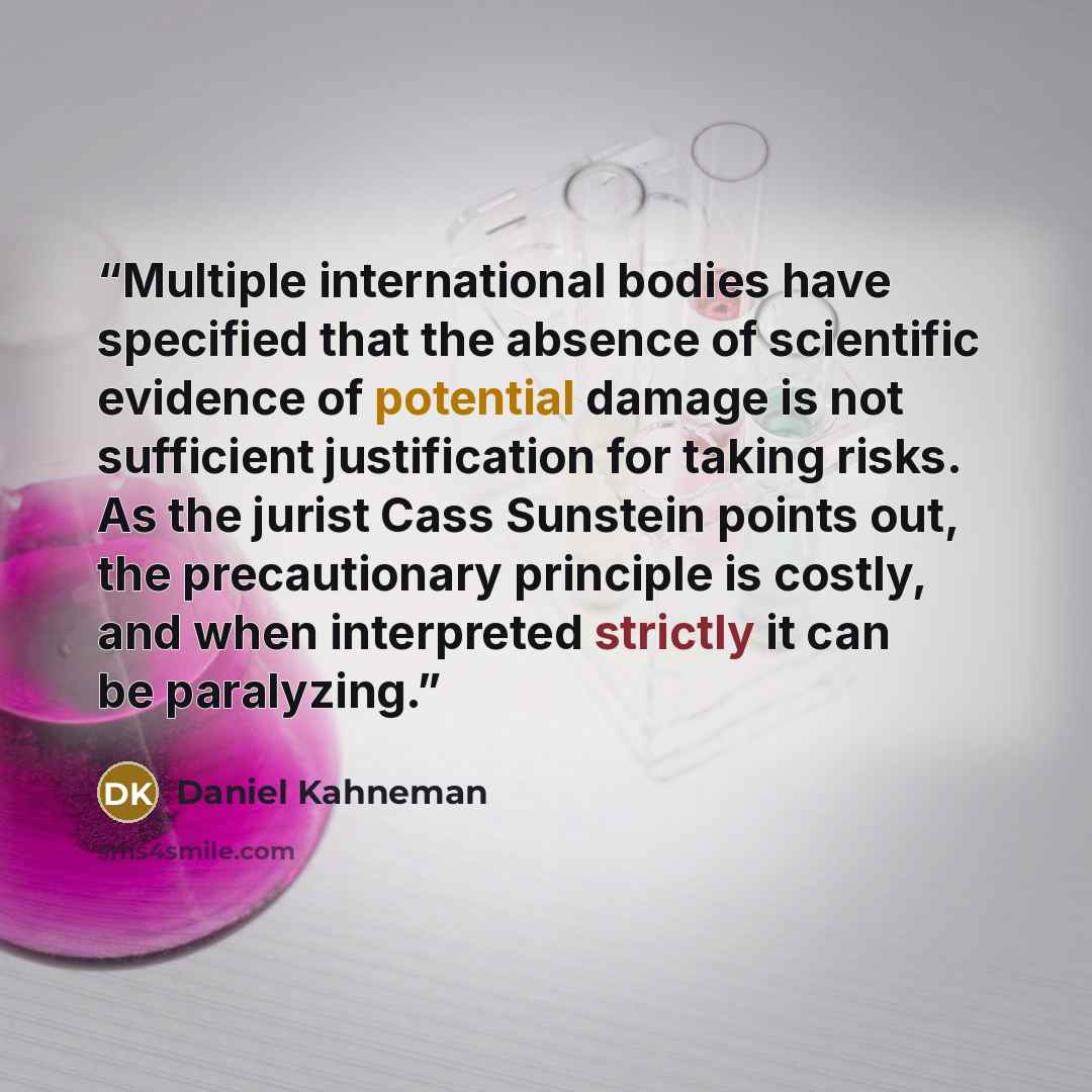 “Multiple international bodies have specified that the absence of scientific evidence of potential damage is not sufficient justification for taking risks. As the jurist Cass Sunstein points out, the precautionary principle is costly, and when interpreted strictly it can be paralyzing.” quote by Daniel Kahneman