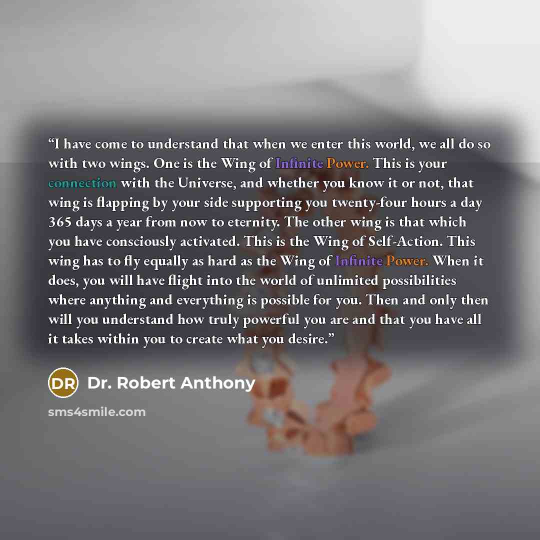 “I have come to understand that when we enter this world, we all do so with two wings. One is the Wing of Infinite Power. This is your connection with the Universe, and whether you know it or not, that wing is flapping by your side supporting you twenty-four hours a day 365 days a year from now to…” quote by Dr. Robert Anthony