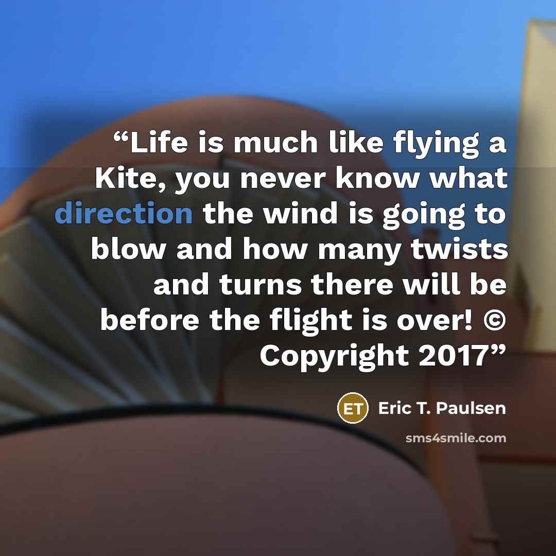 “Life is much like flying a Kite, you never know what direction the wind is going to blow and how many twists and turns there will be before the flight is over! © Copyright 2017” quote by Eric T. Paulsen