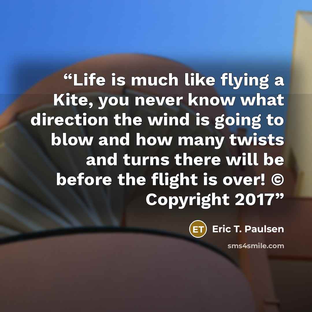 “Life is much like flying a Kite, you never know what direction the wind is going to blow and how many twists and turns there will be before the flight is over! © Copyright 2017” quote by Eric T. Paulsen