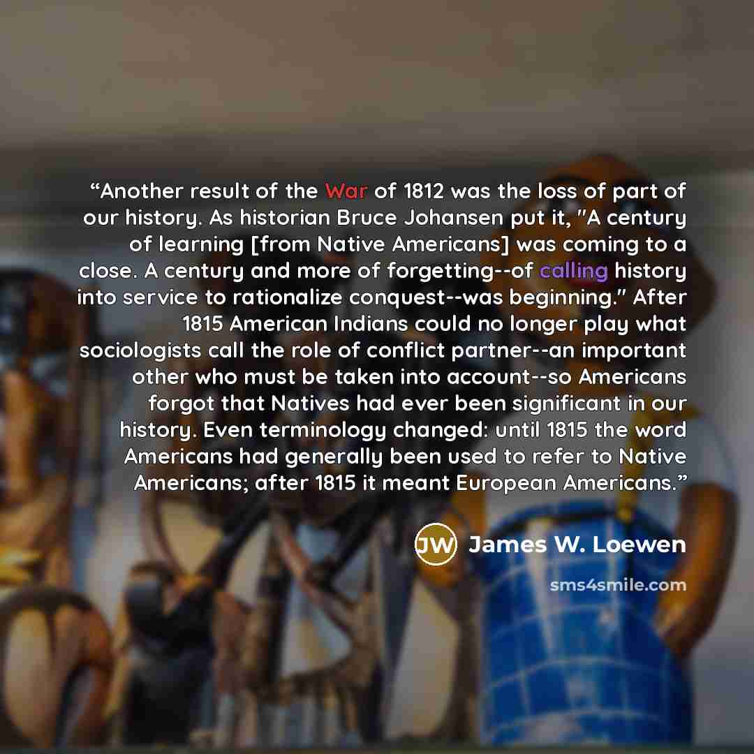“Another result of the War of 1812 was the loss of part of our history. As historian Bruce Johansen put it, "A century of learning [from Native Americans] was coming to a close. A century and more of forgetting--of calling history into service to rationalize conquest--was beginning." After 1815…” quote by James W. Loewen