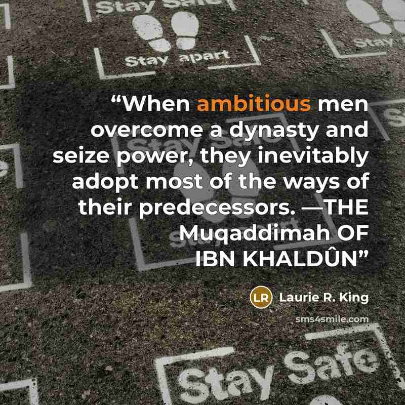 “When ambitious men overcome a dynasty and seize power, they inevitably adopt most of the ways of their predecessors. —THE Muqaddimah OF IBN KHALDÛN” quote by Laurie R. King