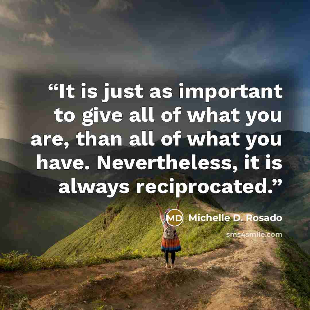 “It is just as important to give all of what you are, than all of what you have. Nevertheless, it is always reciprocated.” quote by Michelle D. Rosado