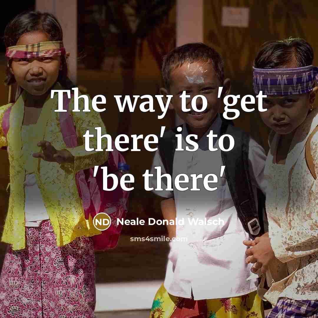 “The way to 'get there' is to 'be there'…” quote by Neale Donald Walsch
