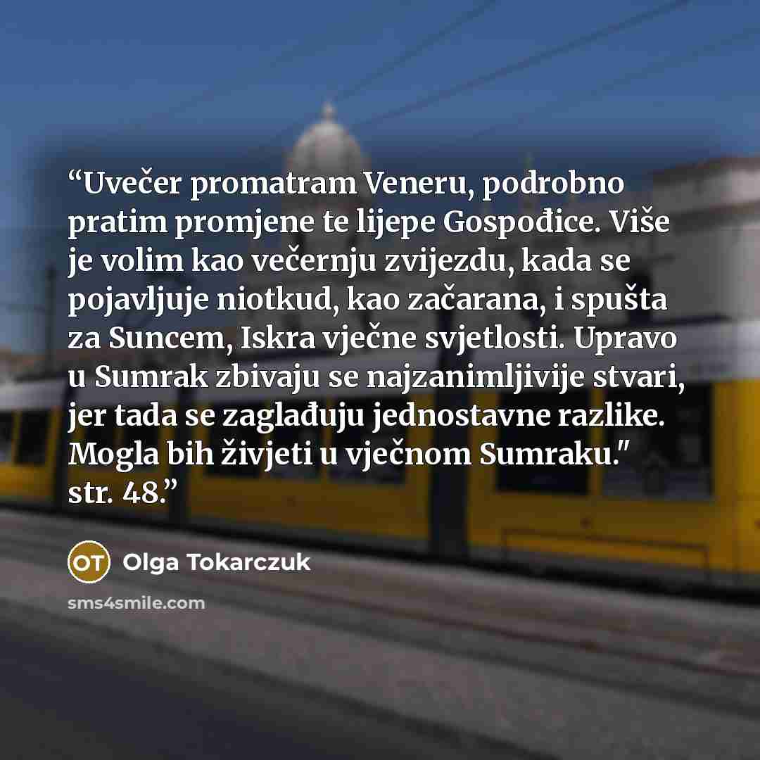 “Uvečer promatram Veneru, podrobno pratim promjene te lijepe Gospođice. Više je volim kao večernju zvijezdu, kada se pojavljuje niotkud, kao začarana, i spušta za Suncem, Iskra vječne svjetlosti. Upravo u Sumrak zbivaju se najzanimljivije stvari, jer tada se zaglađuju jednostavne razlike. Mogla bih…” quote by Olga Tokarczuk