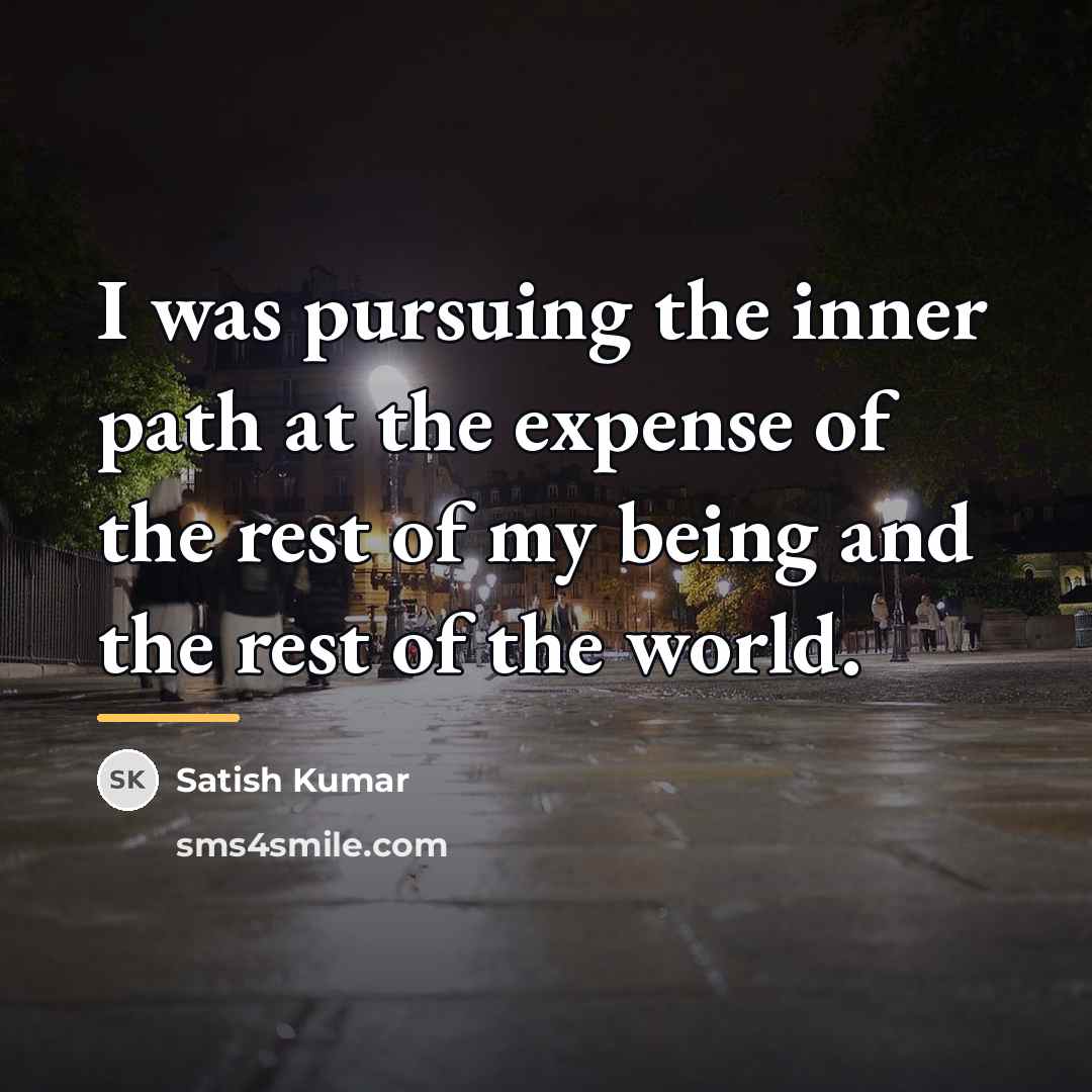 “I was pursuing the inner path at the expense of…” quote by Satish Kumar