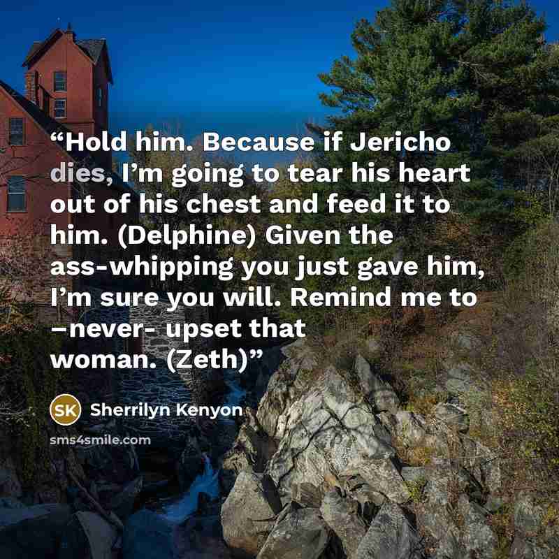 “Hold him. Because if Jericho dies, I’m going to tear his heart out of his chest and feed it to him. (Delphine) Given the ass-whipping you just gave him, I’m sure you will. Remind me to –never- upset that woman. (Zeth)” quote by Sherrilyn Kenyon