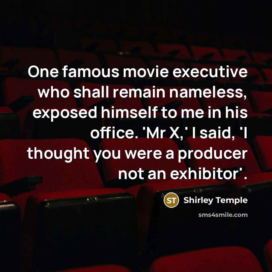 “One famous movie executive who shall remain nameless, exposed himself to me in his office. 'Mr X,' I said, 'I thought you were a producer not an exhibitor'.” quote by Shirley Temple