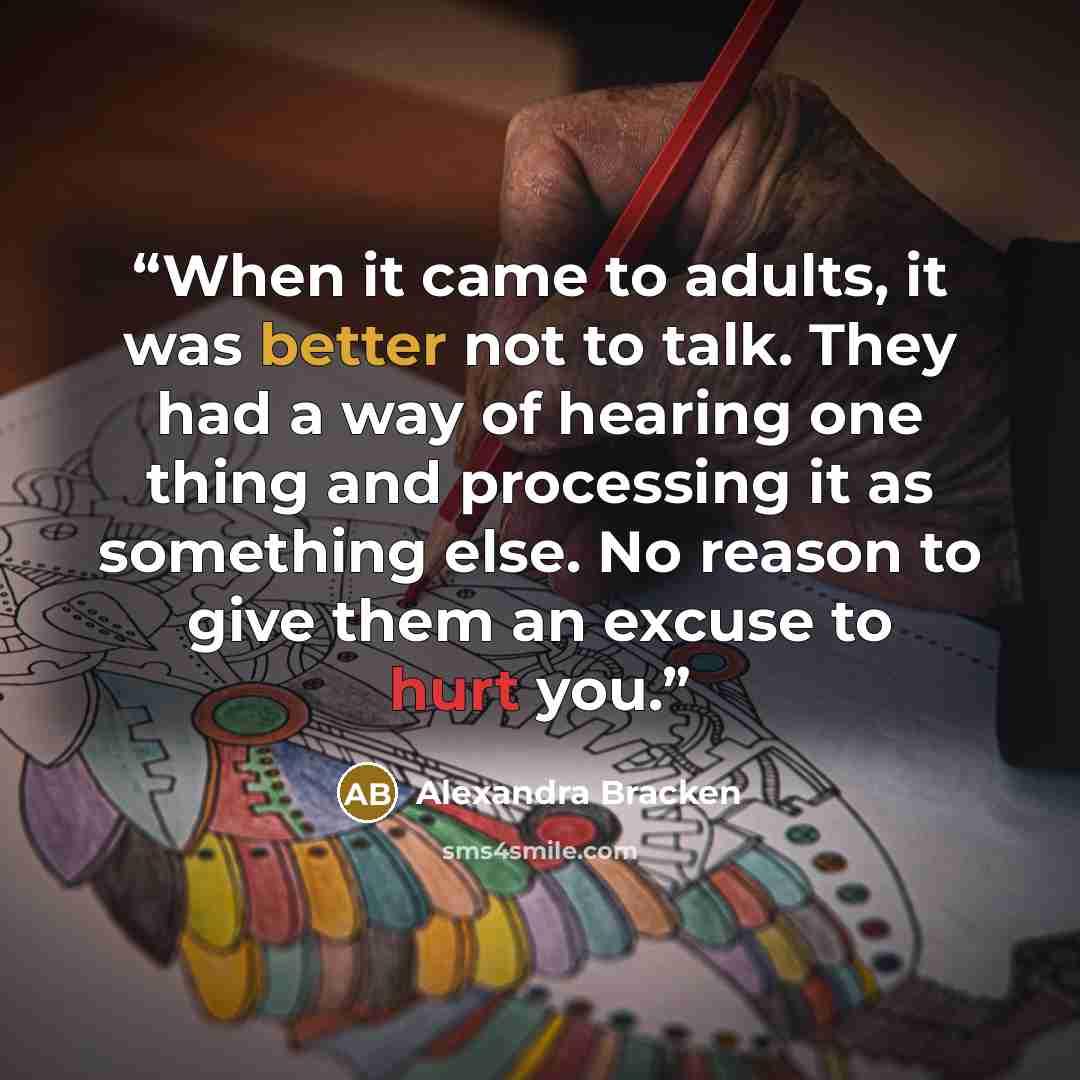 “When it came to adults, it was better not to talk. They had a way of hearing one thing and processing it as something else. No reason to give them an excuse to hurt you.” quote by Alexandra Bracken