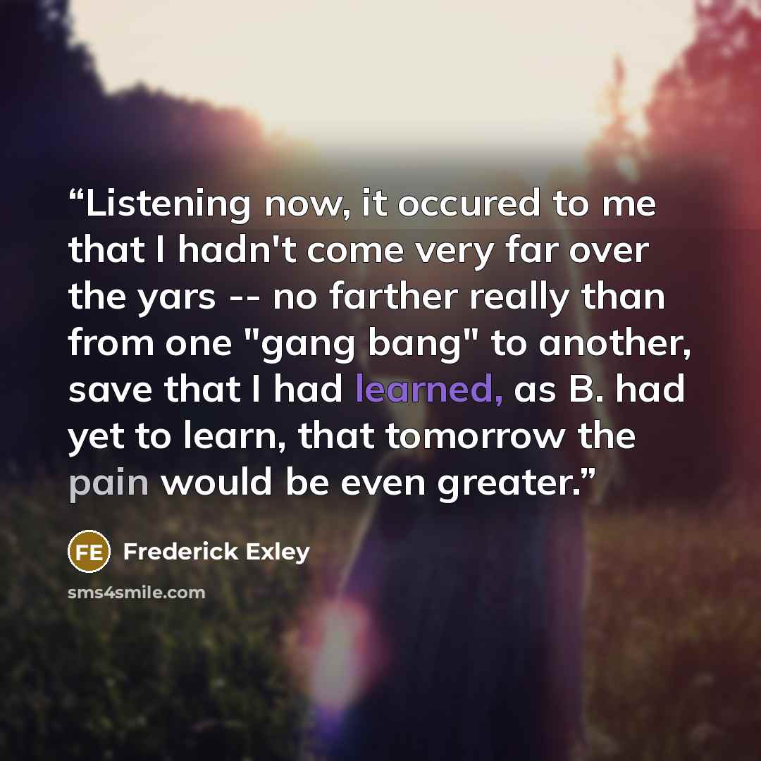 “Listening now, it occured to me that I hadn't come very far over the yars -- no farther really than from one "gang bang" to another, save that I had learned, as B. had yet to learn, that tomorrow the pain would be even greater.” quote by Frederick Exley