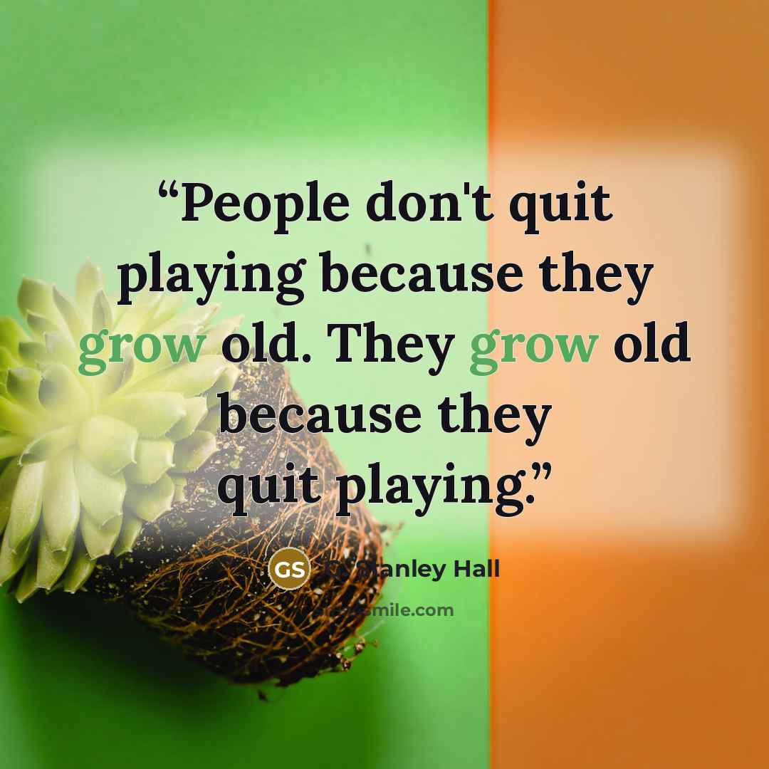 “People don't quit playing because they grow old. They grow old because they quit playing.” quote by G. Stanley Hall