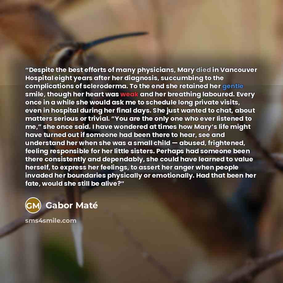 “Despite the best efforts of many physicians, Mary died in Vancouver Hospital eight years after her diagnosis, succumbing to the complications of scleroderma. To the end she retained her gentle smile, though her heart was weak and her breathing laboured. Every once in a while she would ask me to…” quote by Gabor Maté