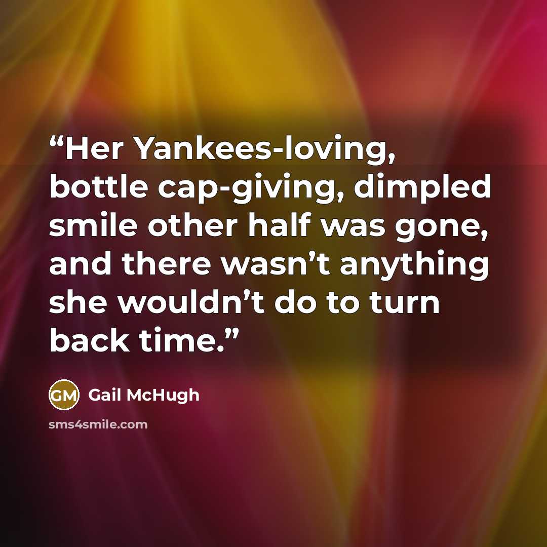 “Her Yankees-loving, bottle cap-giving, dimpled smile other half was gone, and there wasn’t anything she wouldn’t do to turn back time.” quote by Gail McHugh