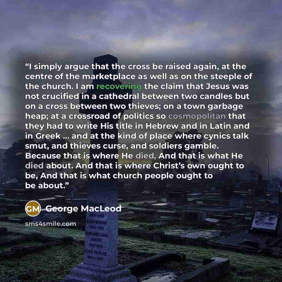 “I simply argue that the cross be raised again, at the centre of the marketplace as well as on the steeple of the church. I am recovering the claim that Jesus was not crucified in a cathedral between two candles but on a cross between two thieves; on a town garbage heap; at a crossroad of politics…” quote by George MacLeod
