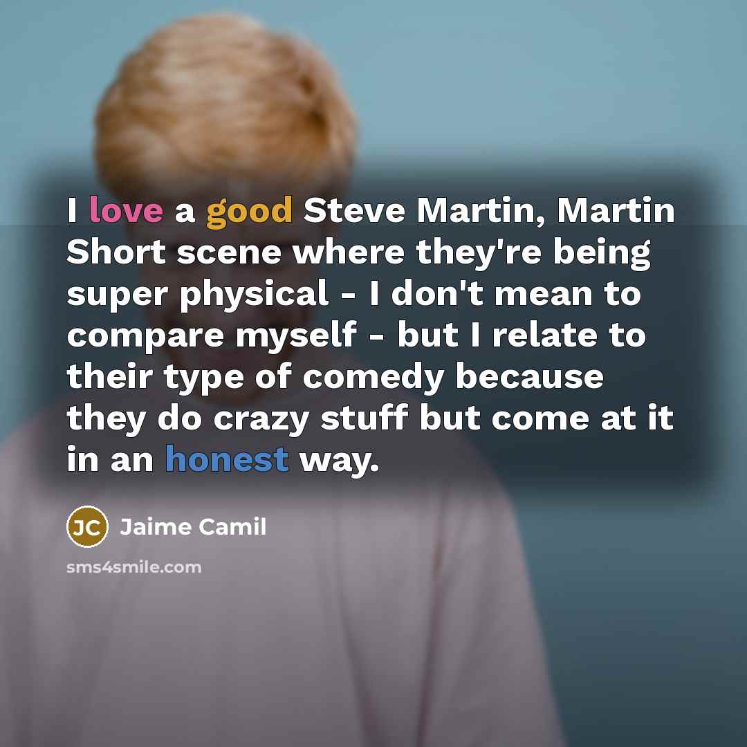 “I love a good Steve Martin, Martin Short scene where they're being super physical - I don't mean to compare myself - but I relate to their type of comedy because they do crazy stuff but come at it in an honest way.” quote by Jaime Camil
