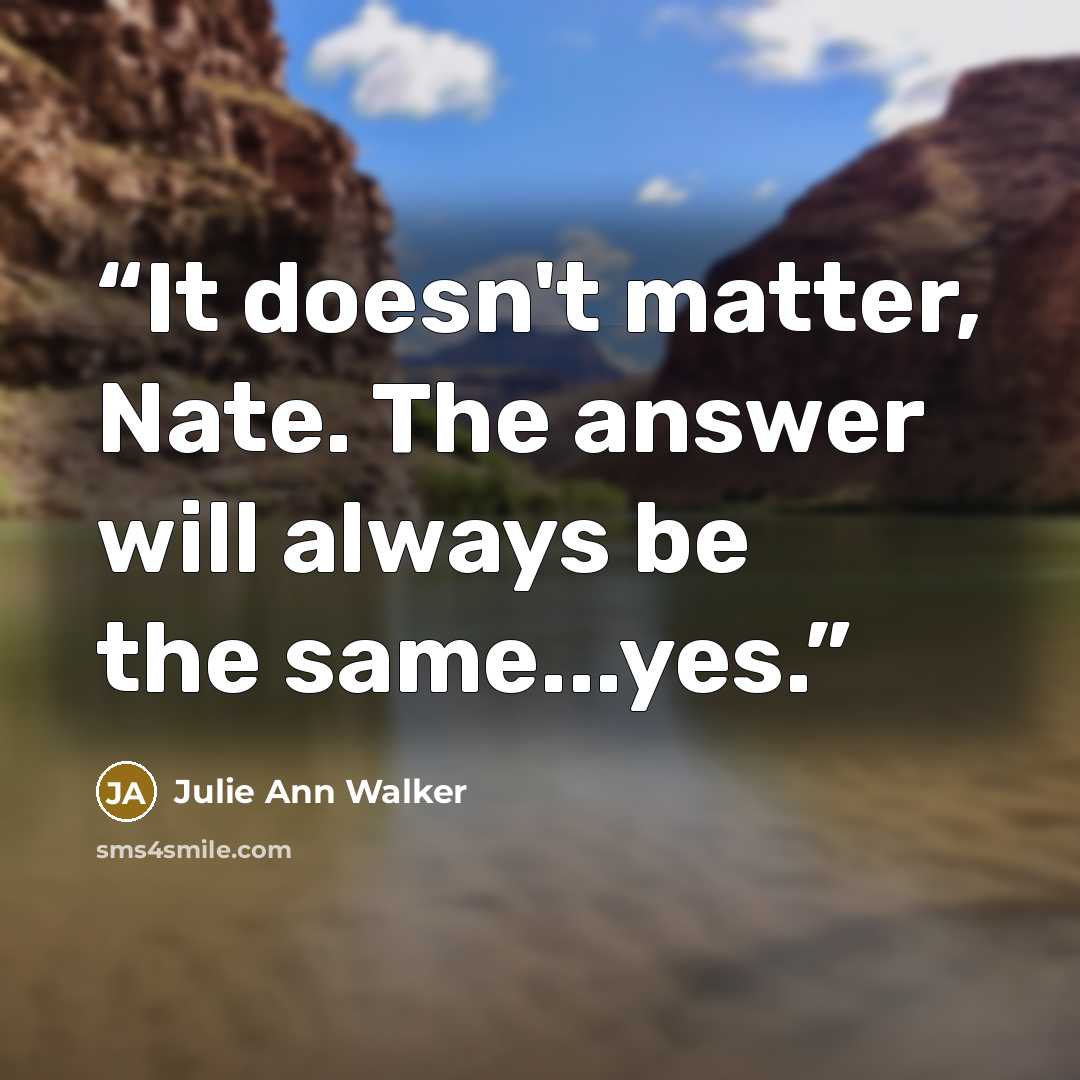 “It doesn't matter, Nate. The answer will always be the same...yes.” quote by Julie Ann Walker