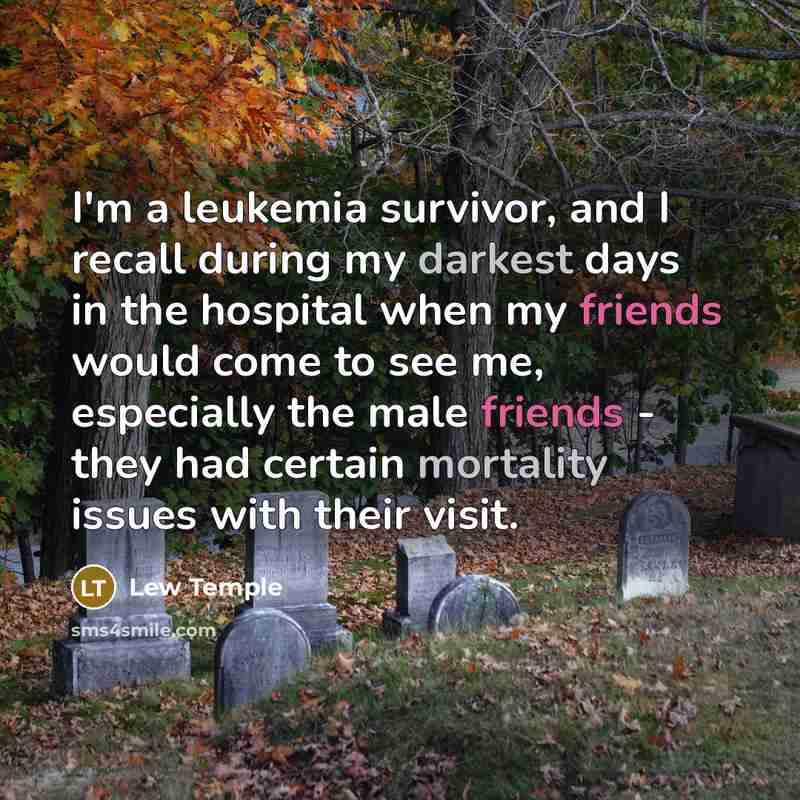 “I'm a leukemia survivor, and I recall during my darkest days in the hospital when my friends would come to see me, especially the male friends - they had certain mortality issues with their visit.” quote by Lew Temple